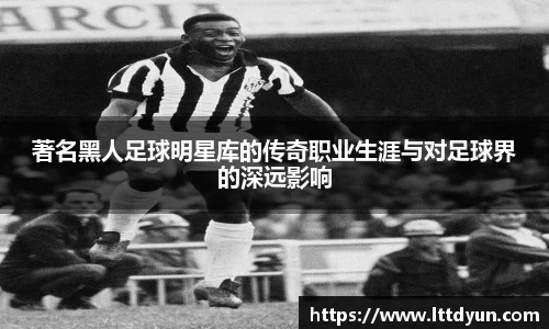 著名黑人足球明星库的传奇职业生涯与对足球界的深远影响