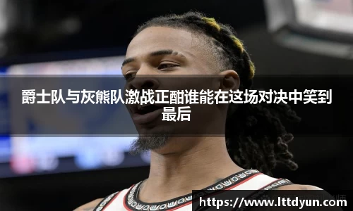 爵士队与灰熊队激战正酣谁能在这场对决中笑到最后